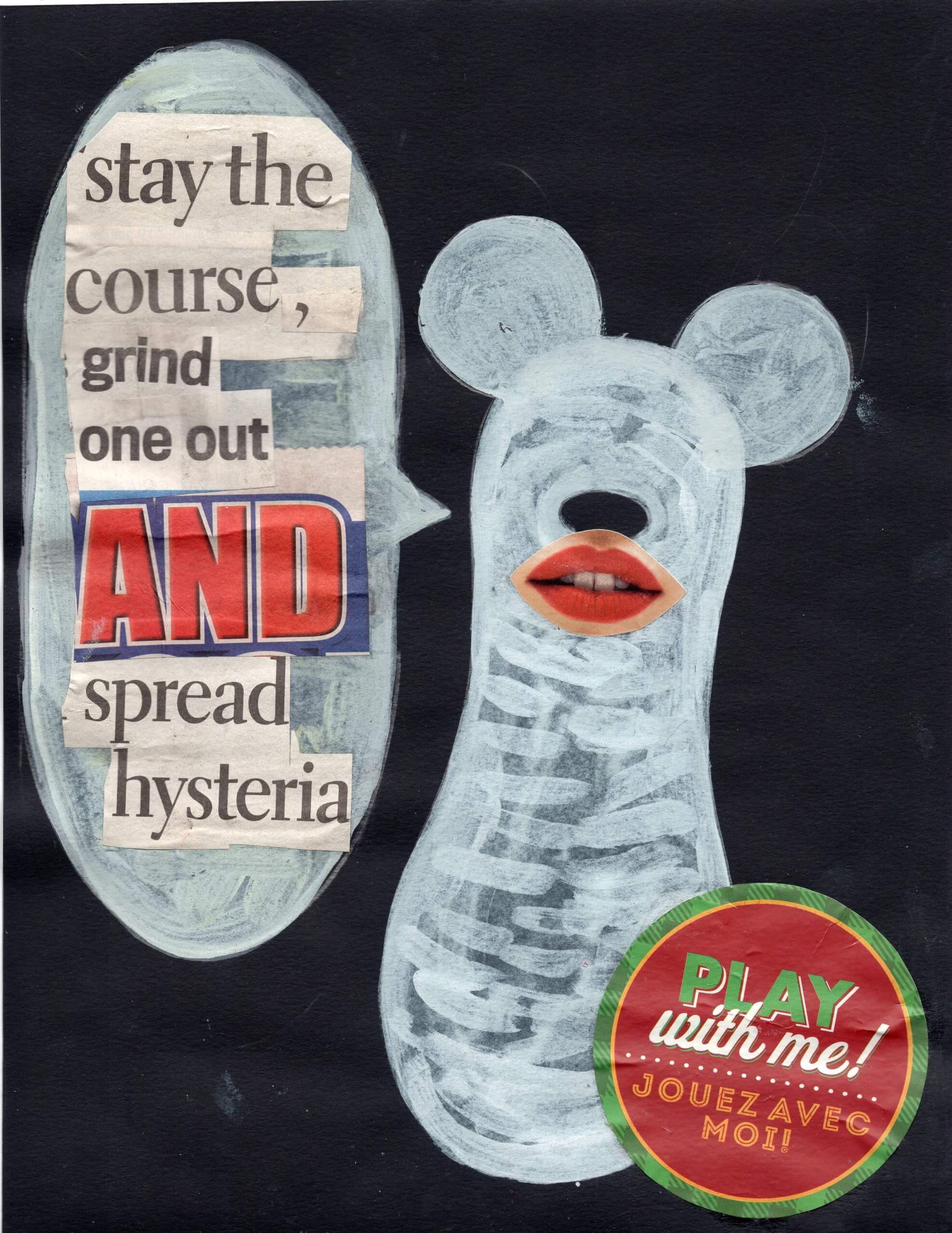 a partly painted and collaged image of a white painted peanut shaped figure with Mickey Mouse ears, a black button nose and a cut out of a pair of red lips, with a message in a speech bubble that reads "Stay the course, grind one out and spread hysteria", assembled in newspaper cuttings.